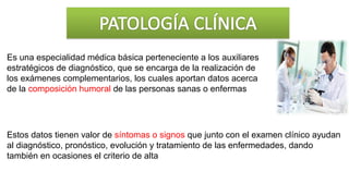 Es una especialidad médica básica perteneciente a los auxiliares
estratégicos de diagnóstico, que se encarga de la realización de
los exámenes complementarios, los cuales aportan datos acerca
de la composición humoral de las personas sanas o enfermas
Estos datos tienen valor de síntomas o signos que junto con el examen clínico ayudan
al diagnóstico, pronóstico, evolución y tratamiento de las enfermedades, dando
también en ocasiones el criterio de alta
 