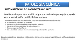 AUTOMATIZACIÓN DEL LABORATORIO CLÍNICO
Se refiere a los procesos analíticos que son realizados por equipos, con la
menor participación posible del ser humano
Constituye una solución al aumento en la carga de trabajo en los laboratorios dada por:
• El aumento en el número de pacientes
• Aumento en el número de determinaciones por paciente,
• Aumento del número de tipos de determinaciones,
• Escasez de personal calificado
• Las necesidades cada vez más crecientes de respuestas rápidas, oportunas
La automatización del laboratorio médico en los últimos veinte años del siglo XX puede calificarse de como
explosiva
 