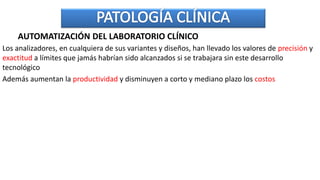 AUTOMATIZACIÓN DEL LABORATORIO CLÍNICO
Los analizadores, en cualquiera de sus variantes y diseños, han llevado los valores de precisión y
exactitud a límites que jamás habrían sido alcanzados si se trabajara sin este desarrollo
tecnológico
Además aumentan la productividad y disminuyen a corto y mediano plazo los costos
 