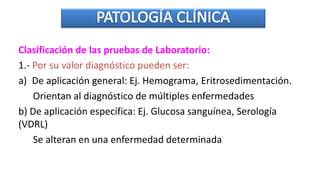 Clasificación de las pruebas de Laboratorio:
1.- Por su valor diagnóstico pueden ser:
a) De aplicación general: Ej. Hemograma, Eritrosedimentación.
Orientan al diagnóstico de múltiples enfermedades
b) De aplicación específica: Ej. Glucosa sanguínea, Serología
(VDRL)
Se alteran en una enfermedad determinada
 