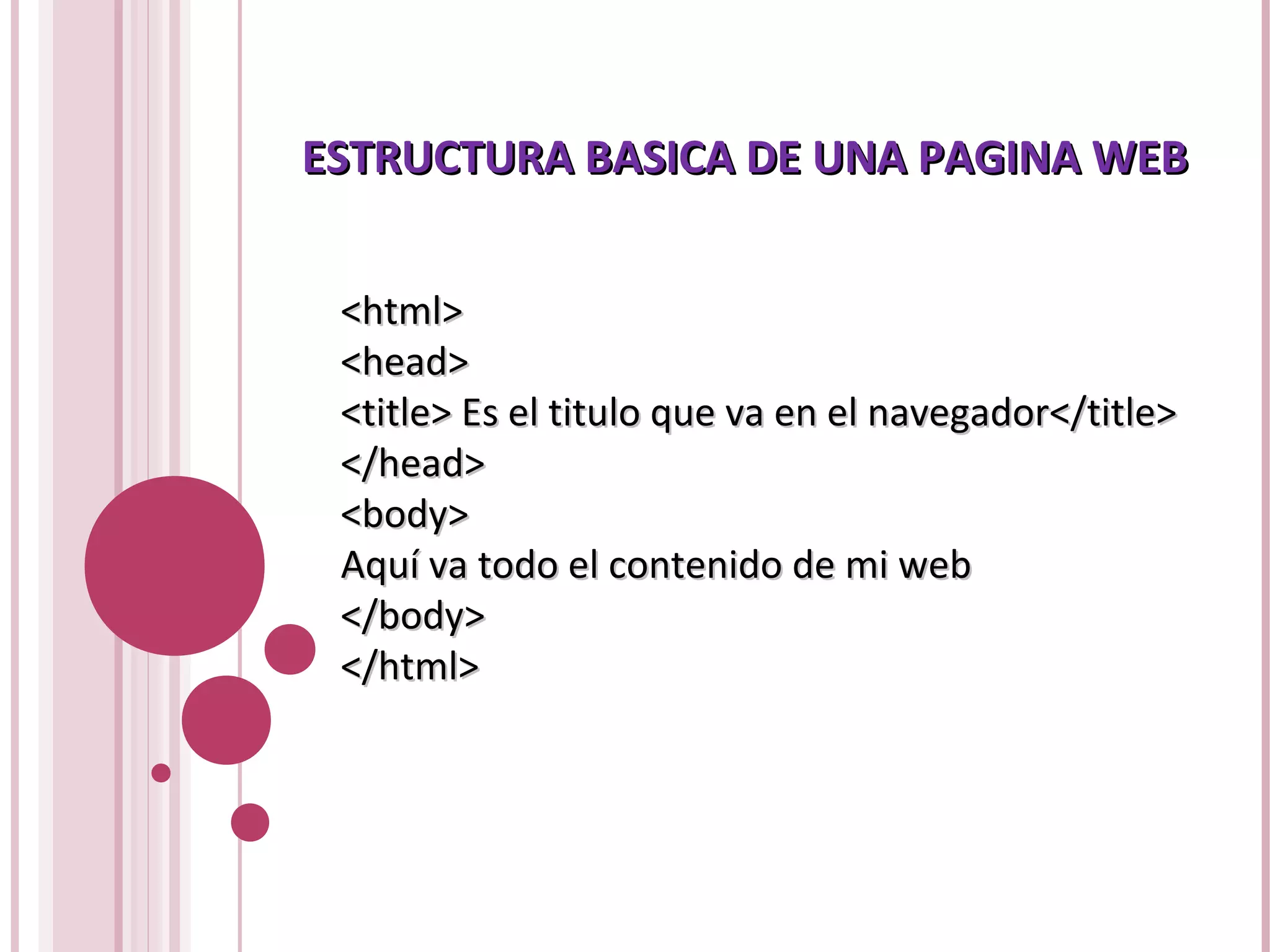 ESTRUCTURA BASICA DE UNA PAGINA WEBESTRUCTURA BASICA DE UNA PAGINA WEB
<html><html>
<head><head>
<title> Es el titulo que va en el navegador</title><title> Es el titulo que va en el navegador</title>
</head></head>
<body><body>
Aquí va todo el contenido de mi webAquí va todo el contenido de mi web
</body></body>
</html></html>
 
