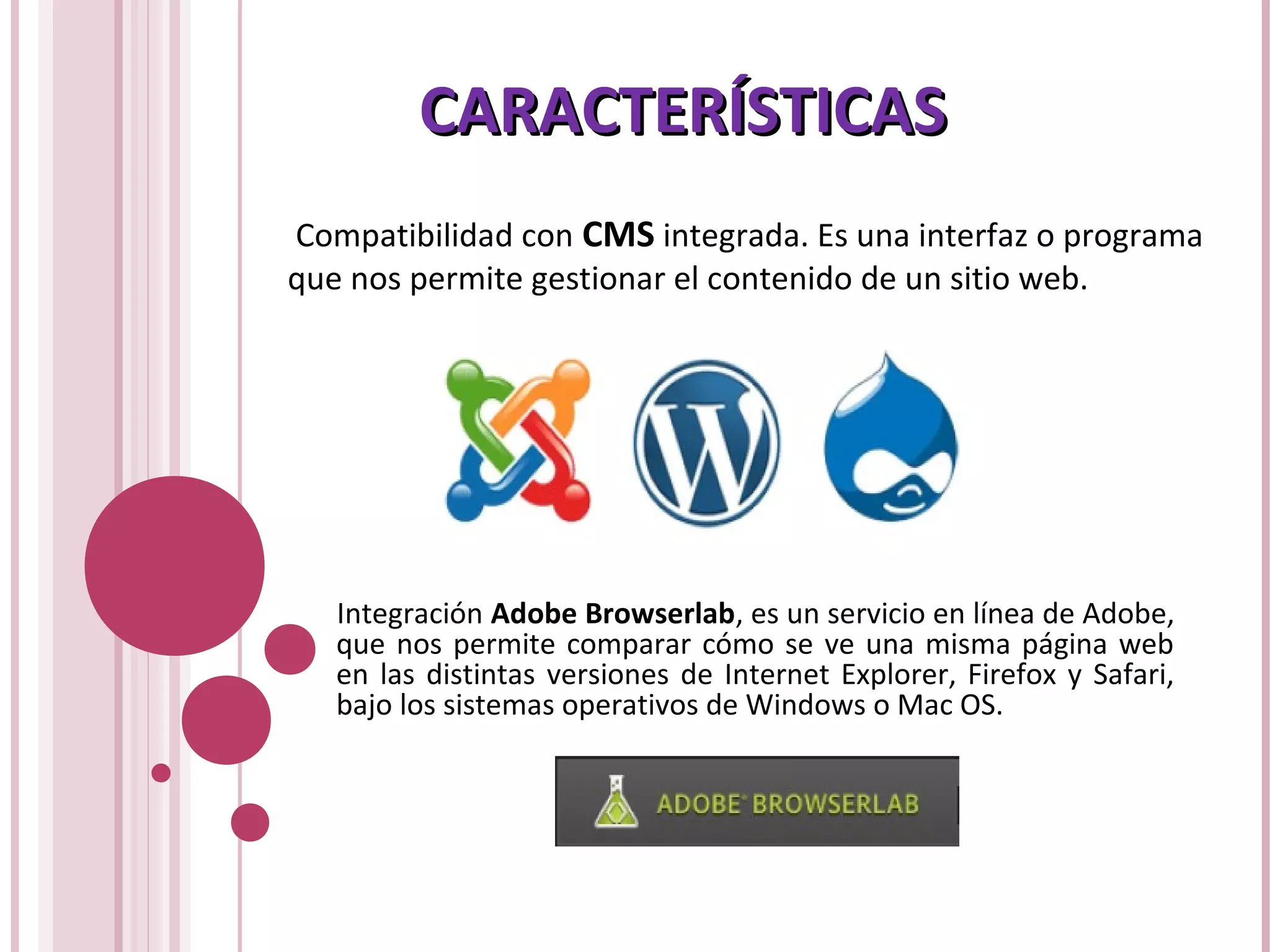 CARACTERÍSTICASCARACTERÍSTICAS
Compatibilidad con CMS integrada. Es una interfaz o programa
que nos permite gestionar el contenido de un sitio web.
Integración Adobe Browserlab, es un servicio en línea de Adobe,
que nos permite comparar cómo se ve una misma página web
en las distintas versiones de Internet Explorer, Firefox y Safari,
bajo los sistemas operativos de Windows o Mac OS.
 