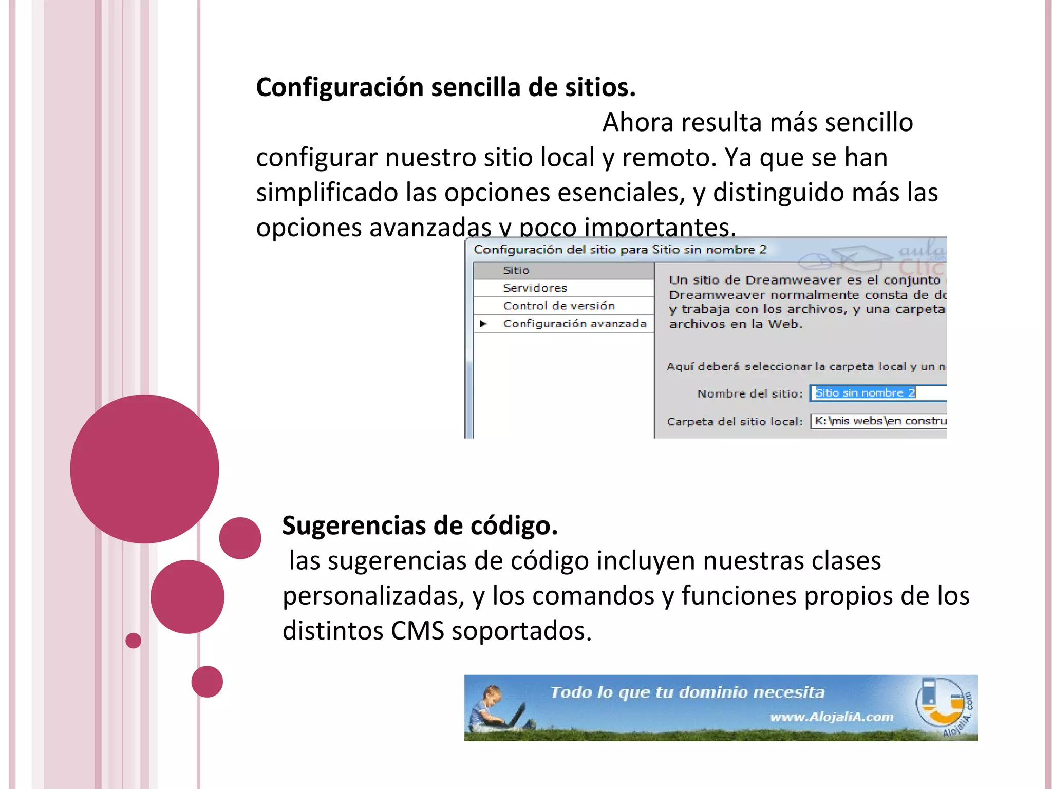 Configuración sencilla de sitios.
Ahora resulta más sencillo
configurar nuestro sitio local y remoto. Ya que se han
simplificado las opciones esenciales, y distinguido más las
opciones avanzadas y poco importantes.
Sugerencias de código.
las sugerencias de código incluyen nuestras clases
personalizadas, y los comandos y funciones propios de los
distintos CMS soportados.
 