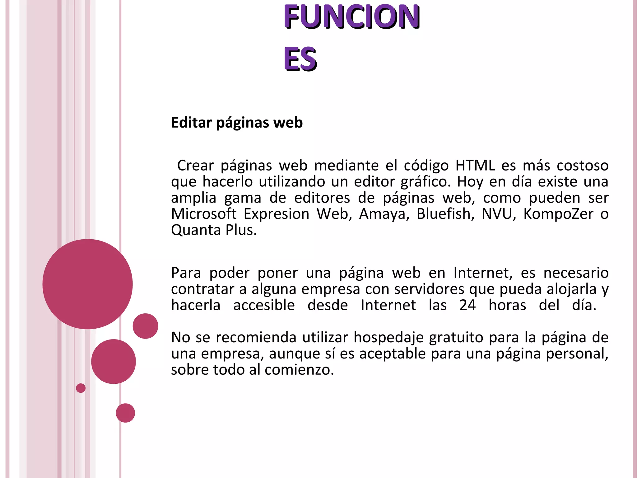 FUNCIONFUNCION
ESES
Editar páginas web
Crear páginas web mediante el código HTML es más costoso
que hacerlo utilizando un editor gráfico. Hoy en día existe una
amplia gama de editores de páginas web, como pueden ser
Microsoft Expresion Web, Amaya, Bluefish, NVU, KompoZer o
Quanta Plus.
Para poder poner una página web en Internet, es necesario
contratar a alguna empresa con servidores que pueda alojarla y
hacerla accesible desde Internet las 24 horas del día.
No se recomienda utilizar hospedaje gratuito para la página de
una empresa, aunque sí es aceptable para una página personal,
sobre todo al comienzo.
 