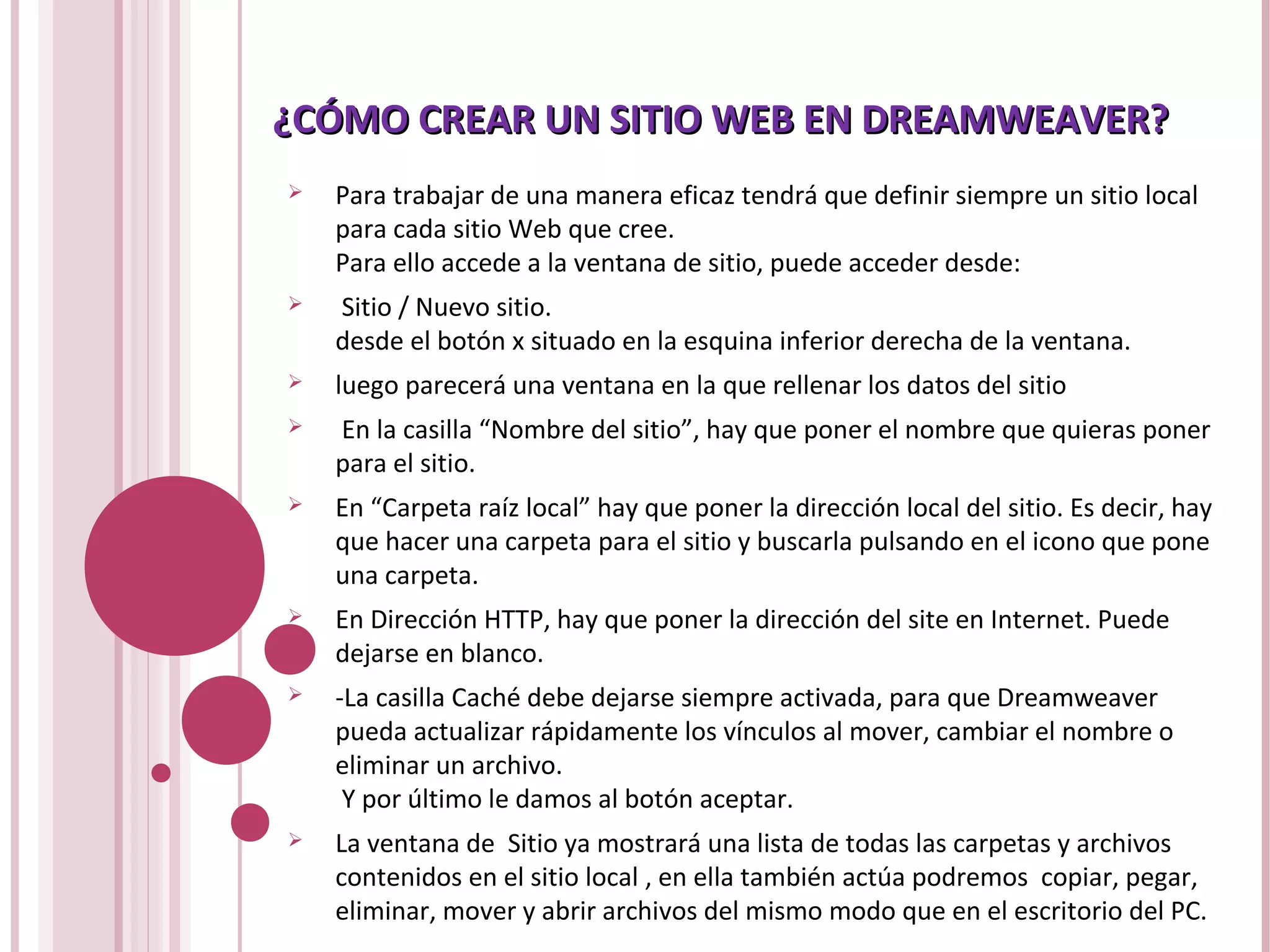 ¿CÓMO CREAR UN SITIO WEB EN DREAMWEAVER?¿CÓMO CREAR UN SITIO WEB EN DREAMWEAVER?
 Para trabajar de una manera eficaz tendrá que definir siempre un sitio local
para cada sitio Web que cree.
Para ello accede a la ventana de sitio, puede acceder desde:
 Sitio / Nuevo sitio.
desde el botón x situado en la esquina inferior derecha de la ventana.
 luego parecerá una ventana en la que rellenar los datos del sitio
 En la casilla “Nombre del sitio”, hay que poner el nombre que quieras poner
para el sitio.
 En “Carpeta raíz local” hay que poner la dirección local del sitio. Es decir, hay
que hacer una carpeta para el sitio y buscarla pulsando en el icono que pone
una carpeta.
 En Dirección HTTP, hay que poner la dirección del site en Internet. Puede
dejarse en blanco.
 -La casilla Caché debe dejarse siempre activada, para que Dreamweaver
pueda actualizar rápidamente los vínculos al mover, cambiar el nombre o
eliminar un archivo.
Y por último le damos al botón aceptar.
 La ventana de Sitio ya mostrará una lista de todas las carpetas y archivos
contenidos en el sitio local , en ella también actúa podremos copiar, pegar,
eliminar, mover y abrir archivos del mismo modo que en el escritorio del PC.
 