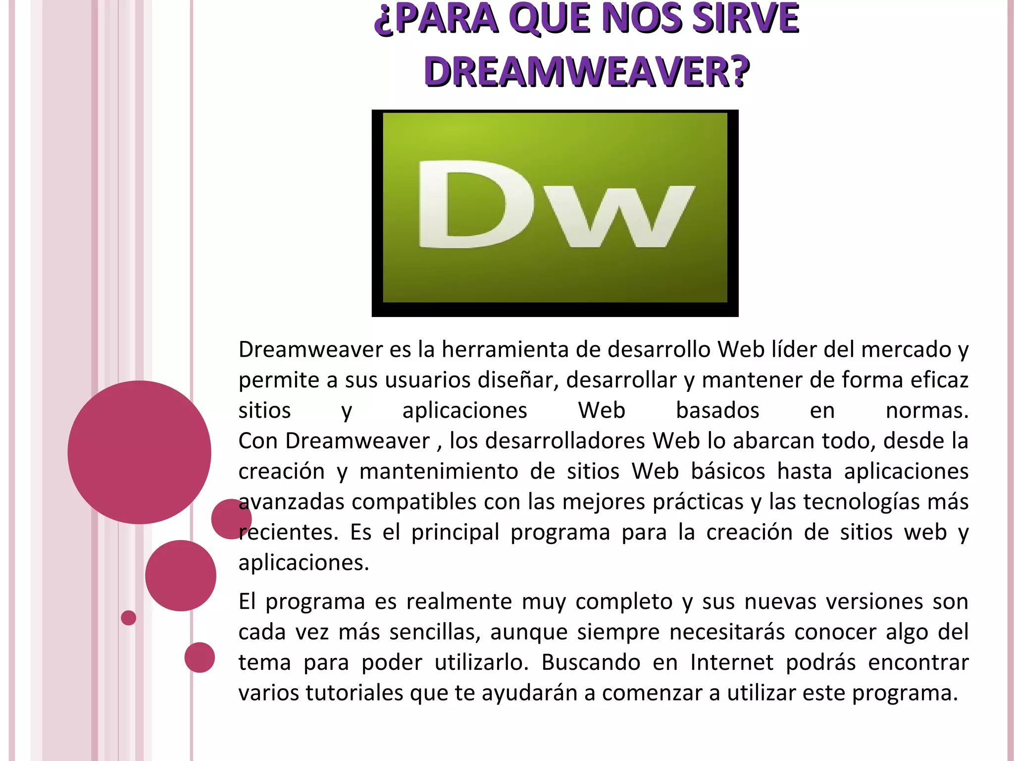 ¿PARA QUE NOS SIRVE¿PARA QUE NOS SIRVE
DREAMWEAVER?DREAMWEAVER?
Dreamweaver es la herramienta de desarrollo Web líder del mercado y
permite a sus usuarios diseñar, desarrollar y mantener de forma eficaz
sitios y aplicaciones Web basados en normas.
Con Dreamweaver , los desarrolladores Web lo abarcan todo, desde la
creación y mantenimiento de sitios Web básicos hasta aplicaciones
avanzadas compatibles con las mejores prácticas y las tecnologías más
recientes. Es el principal programa para la creación de sitios web y
aplicaciones.
El programa es realmente muy completo y sus nuevas versiones son
cada vez más sencillas, aunque siempre necesitarás conocer algo del
tema para poder utilizarlo. Buscando en Internet podrás encontrar
varios tutoriales que te ayudarán a comenzar a utilizar este programa.
 