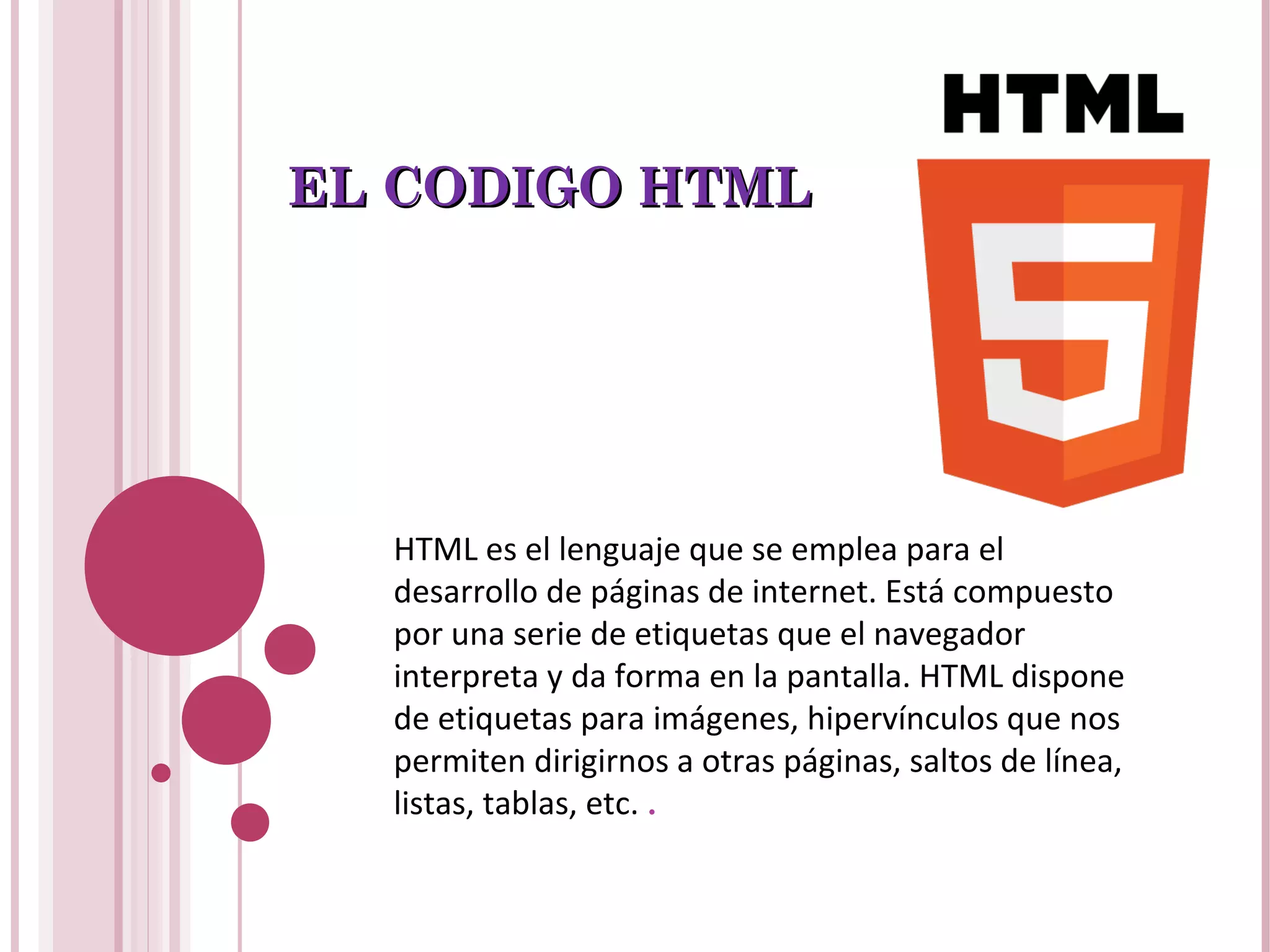EL CODIGO HTMLEL CODIGO HTML
HTML es el lenguaje que se emplea para el
desarrollo de páginas de internet. Está compuesto
por una serie de etiquetas que el navegador
interpreta y da forma en la pantalla. HTML dispone
de etiquetas para imágenes, hipervínculos que nos
permiten dirigirnos a otras páginas, saltos de línea,
listas, tablas, etc. .
 
