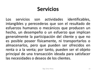 Servicios
Los servicios son actividades identificables,
intangibles y perecederas que son el resultado de
esfuerzos humanos o mecánicos que producen un
hecho, un desempeño o un esfuerzo que implican
generalmente la participación del cliente y que no
es posible poseer físicamente, ni transportarlos o
almacenarlos, pero que pueden ser ofrecidos en
renta o a la venta; por tanto, pueden ser el objeto
principal de una transacción ideada para satisfacer
las necesidades o deseos de los clientes.
Mgr. Omar Pérez 13
 
