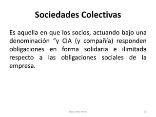 Sociedades Colectivas
Es aquella en que los socios, actuando bajo una
denominación “y CIA (y compañía) responden
obligaciones en forma solidaria e ilimitada
respecto a las obligaciones sociales de la
empresa.
Mgr. Omar Pérez 17
 