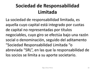 Sociedad de Responsabilidad
Limitada
La sociedad de responsabilidad limitada, es
aquella cuyo capital está integrado por cuotas
de capital no representadas por títulos
negociables, cuyo giro se efectúa bajo una razón
social o denominación, seguido del aditamento
“Sociedad Responsabilidad Limitada “o
abreviada “SRL”, en las que la responsabilidad de
los socios se limita a su aporte societario.
Mgr. Omar Pérez 18
 