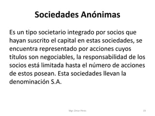 Sociedades Anónimas
Es un tipo societario integrado por socios que
hayan suscrito el capital en estas sociedades, se
encuentra representado por acciones cuyos
títulos son negociables, la responsabilidad de los
socios está limitada hasta el número de acciones
de estos posean. Esta sociedades llevan la
denominación S.A.
Mgr. Omar Pérez 19
 