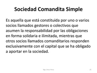 Sociedad Comandita Simple
Es aquella que está constituida por uno o varios
socios llamados gestores o colectivos que
asumen la responsabilidad por las obligaciones
en forma solidaria e ilimitada, mientras que
otros socios llamados comanditarios responden
exclusivamente con el capital que se ha obligado
a aportar en la sociedad.
Mgr. Omar Pérez 20
 