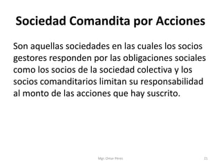 Sociedad Comandita por Acciones
Son aquellas sociedades en las cuales los socios
gestores responden por las obligaciones sociales
como los socios de la sociedad colectiva y los
socios comanditarios limitan su responsabilidad
al monto de las acciones que hay suscrito.
Mgr. Omar Pérez 21
 