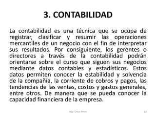 3. CONTABILIDAD
La contabilidad es una técnica que se ocupa de
registrar, clasificar y resumir las operaciones
mercantiles de un negocio con el fin de interpretar
sus resultados. Por consiguiente, los gerentes o
directores a través de la contabilidad podrán
orientarse sobre el curso que siguen sus negocios
mediante datos contables y estadísticos. Estos
datos permiten conocer la estabilidad y solvencia
de la compañía, la corriente de cobros y pagos, las
tendencias de las ventas, costos y gastos generales,
entre otros. De manera que se pueda conocer la
capacidad financiera de la empresa.
Mgr. Omar Pérez 23
 