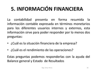 5. INFORMACIÓN FINANCIERA
La contabilidad presenta en forma resumida la
información contable expresada en términos monetarios
para los diferentes usuarios internos y externos, esta
información sirve para poder responder por lo menos dos
preguntas:
• ¿Cuál es la situación financiera de la empresa?
• ¿Cuál es el rendimiento de las operaciones?
Estas preguntas podemos responderlas con la ayuda del
Balance general y Estado de Resultados
Mgr. Omar Pérez 30
 