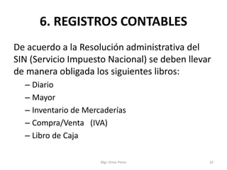 6. REGISTROS CONTABLES
De acuerdo a la Resolución administrativa del
SIN (Servicio Impuesto Nacional) se deben llevar
de manera obligada los siguientes libros:
– Diario
– Mayor
– Inventario de Mercaderías
– Compra/Venta (IVA)
– Libro de Caja
Mgr. Omar Pérez 32
 