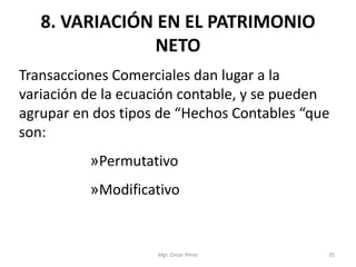 8. VARIACIÓN EN EL PATRIMONIO
NETO
Transacciones Comerciales dan lugar a la
variación de la ecuación contable, y se pueden
agrupar en dos tipos de “Hechos Contables “que
son:
»Permutativo
»Modificativo
Mgr. Omar Pérez 35
 
