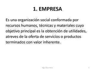 1. EMPRESA
Es una organización social conformada por
recursos humanos, técnicas y materiales cuyo
objetivo principal es la obtención de utilidades,
atreves de la oferta de servicios o productos
terminados con valor inherente.
Mgr. Omar Pérez 5
 