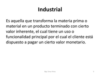 Industrial
Es aquella que transforma la materia prima o
material en un producto terminado con cierto
valor inherente, el cual tiene un uso o
funcionalidad principal por el cual el cliente está
dispuesto a pagar un cierto valor monetario.
Mgr. Omar Pérez 9
 