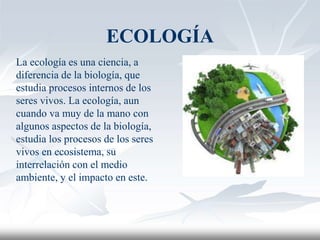 ECOLOGÍA
La ecología es una ciencia, a
diferencia de la biología, que
estudia procesos internos de los
seres vivos. La ecología, aun
cuando va muy de la mano con
algunos aspectos de la biología,
estudia los procesos de los seres
vivos en ecosistema, su
interrelación con el medio
ambiente, y el impacto en este.
 