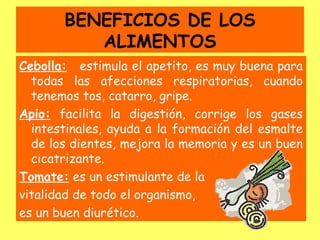 BENEFICIOS DE LOS
          ALIMENTOS
Cebolla: estimula el apetito, es muy buena para
  todas las afecciones respiratorias, cuando
  tenemos tos, catarro, gripe.
Apio: facilita la digestión, corrige los gases
  intestinales, ayuda a la formación del esmalte
  de los dientes, mejora la memoria y es un buen
  cicatrizante.
Tomate: es un estimulante de la
vitalidad de todo el organismo,
es un buen diurético.
 