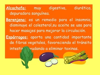 Alcachofa:    muy     digestiva,      diurética,
  depuradora sanguínea.
Berenjena: es un remedio para el insomnio,
  disminuye el colesterol,su aceite se usa para
  hacer masajes para mejorar la circulación.
Espárragos: aporta una cantidad importante
  de fibras vegetales, favoreciendo el tránsito
  intestinal ayudando a eliminar toxinas.
 
