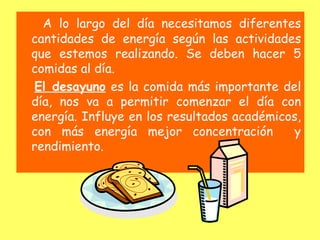 A lo largo del día necesitamos diferentes
cantidades de energía según las actividades
que estemos realizando. Se deben hacer 5
comidas al día.
El desayuno es la comida más importante del
día, nos va a permitir comenzar el día con
energía. Influye en los resultados académicos,
con más energía mejor concentración          y
rendimiento.
 