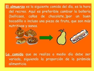 El almuerzo es la siguiente comida del día, es la hora
  del recreo. Aquí es preferible cambiar la bollería
  (bollicaos, cañas de chocolate..)por un buen
  bocadillo o incluso una pieza de fruta, que son más
  nutritivas y sanos.




La comida que se realiza a medio día debe ser
  variada, siguiendo la proporción de la pirámide
  alimenticia.
 
