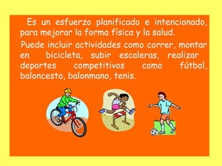 Es un esfuerzo planificado e intencionado,
para mejorar la forma física y la salud.
Puede incluir actividades como correr, montar
en    bicicleta, subir escaleras, realizar
deportes     competitivos      como      fútbol,
baloncesto, balonmano, tenis.
 
