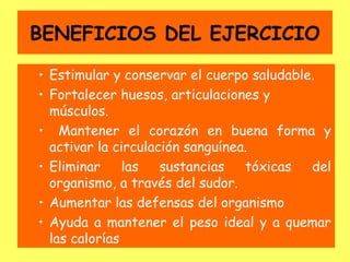 BENEFICIOS DEL EJERCICIO

• Estimular y conservar el cuerpo saludable.
• Fortalecer huesos, articulaciones y
  músculos.
• Mantener el corazón en buena forma y
  activar la circulación sanguínea.
• Eliminar     las   sustancias   tóxicas  del
  organismo, a través del sudor.
• Aumentar las defensas del organismo
• Ayuda a mantener el peso ideal y a quemar
  las calorías
 