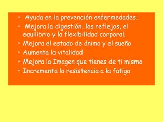 • Ayuda en la prevención enfermedades.
• Mejora la digestión, los reflejos, el
  equilibrio y la flexibilidad corporal.
• Mejora el estado de ánimo y el sueño
• Aumenta la vitalidad
• Mejora la Imagen que tienes de ti mismo
• Incrementa la resistencia a la fatiga
 