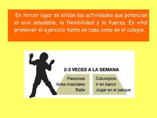 En tercer lugar se sitúan las actividades que potencian
el ocio saludable, la flexibilidad y la fuerza. Es vital
promover el ejercicio tanto en casa como en el colegio.
 