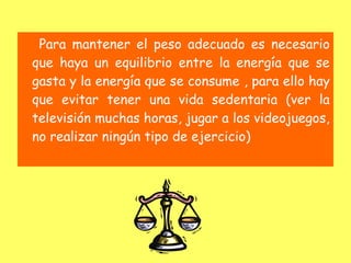 Para mantener el peso adecuado es necesario
que haya un equilibrio entre la energía que se
gasta y la energía que se consume , para ello hay
que evitar tener una vida sedentaria (ver la
televisión muchas horas, jugar a los videojuegos,
no realizar ningún tipo de ejercicio)
 