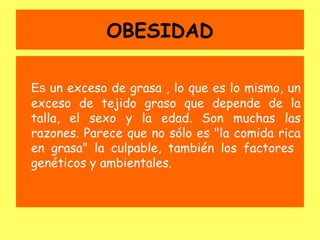 OBESIDAD

Es un exceso de grasa , lo que es lo mismo, un
exceso de tejido graso que depende de la
talla, el sexo y la edad. Son muchas las
razones. Parece que no sólo es "la comida rica
en grasa" la culpable, también los factores
genéticos y ambientales.
 