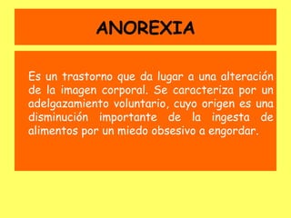 ANOREXIA

Es un trastorno que da lugar a una alteración
de la imagen corporal. Se caracteriza por un
adelgazamiento voluntario, cuyo origen es una
disminución importante de la ingesta de
alimentos por un miedo obsesivo a engordar.
 