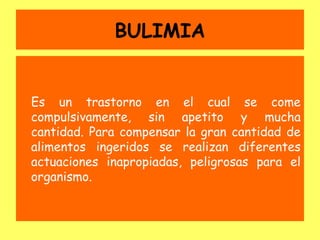 BULIMIA


Es un trastorno en el cual se come
compulsivamente, sin apetito y mucha
cantidad. Para compensar la gran cantidad de
alimentos ingeridos se realizan diferentes
actuaciones inapropiadas, peligrosas para el
organismo.
 