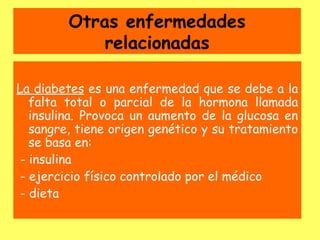 Otras enfermedades
             relacionadas

La diabetes es una enfermedad que se debe a la
   falta total o parcial de la hormona llamada
   insulina. Provoca un aumento de la glucosa en
   sangre, tiene origen genético y su tratamiento
   se basa en:
 - insulina
 - ejercicio físico controlado por el médico
 - dieta
 