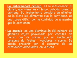• La enfermedad celiaca, es la intolerancia al
  gluten, que viene en el trigo, cebada, avena y
  centeno. Su tratamiento consiste en eliminar
  de la dieta los alimentos que la contienen, es
  una tarea difícil por la cantidad de alimentos
  que la contienen.

• La anemia, es una disminución del número de
  glóbulos rojos provocada por escasez de
  hierro que se origina por un inadecuado
  consumo de frutas , verduras y carne. Se
  puede prevenir con el consumo de las
  cantidades adecuadas en la dieta.
 