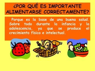 ¿POR QUÉ ES IMPORTANTE
ALIMENTARSE CORRECTAMENTE?
  Porque es la base de una buena salud.
 Sobre todo durante la infancia y la
 adolescencia, ya que se produce el
 crecimiento físico e intelectual.
 