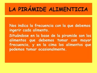 LA PIRÁMIDE ALIMENTICIA

Nos indica la frecuencia con la que debemos
ingerir cada alimento.
Situándose en la base de la piramide son los
alimentos que debemos tomar con mayor
frecuencia, y en la cima los alimentos que
podemos tomar ocasionalmente.
 