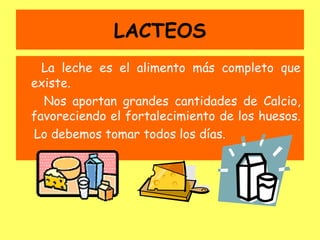LACTEOS
  La leche es el alimento más completo que
existe.
  Nos aportan grandes cantidades de Calcio,
favoreciendo el fortalecimiento de los huesos.
Lo debemos tomar todos los días.
 