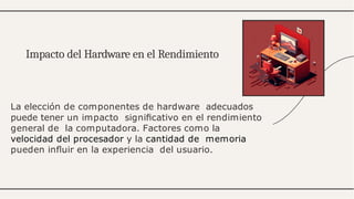 La elección de componentes de hardware adecuados
puede tener un impacto signiﬁcativo en el rendimiento
general de la computadora. Factores como la
velocidad del procesador y la cantidad de memoria
pueden inﬂuir en la experiencia del usuario.
Impacto del Hardware en el Rendimiento
 