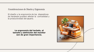 El diseño y la ergonomía de los dispositivos
de hardware pueden afectar la comodidad y
la productividad del usuario.
Consideraciones de Diseño y Ergonomía
La ergonomía del teclado, el
tamaño y definición del monitor
son de gran importancia.
 