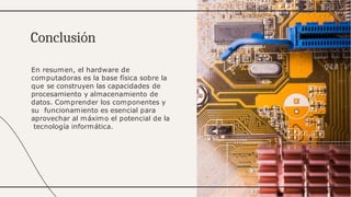 En resumen, el hardware de
computadoras es la base física sobre la
que se construyen las capacidades de
procesamiento y almacenamiento de
datos. Comprender los componentes y
su funcionamiento es esencial para
aprovechar al máximo el potencial de la
tecnología informática.
Conclusión
 