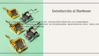 Introducción al Hardware
En esta presentación exploraremos los componentes físicos de una computadora,
incluyendo CPU, memoria, y dispositivos de entrada/salida. Aprenderemos cómo estos com
procesar datos y ejecutar programas.
 