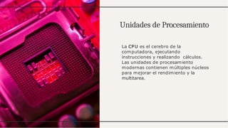Unidades de Procesamiento
La CPU es el cerebro de la
computadora, ejecutando
instrucciones y realizando cálculos.
Las unidades de procesamiento
modernas contienen múltiples núcleos
para mejorar el rendimiento y la
multitarea.
 