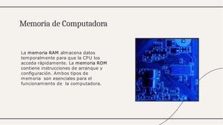 La memoria RAM almacena datos
temporalmente para que la CPU los
acceda rápidamente. La memoria ROM
contiene instrucciones de arranque y
conﬁguración. Ambos tipos de
memoria son esenciales para el
funcionamiento de la computadora.
Memoria de Computadora
 
