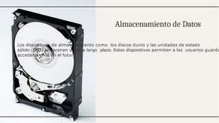 Almacenamiento de Datos
Los dispositivos de almacenamiento como los discos duros y las unidades de estado
sólido (SSD) almacenan datos a largo plazo. Estos dispositivos permiten a los usuarios guarda
acceder a ellos en el futuro.
 