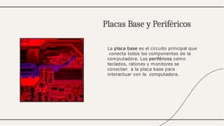 La placa base es el circuito principal que
conecta todos los componentes de la
computadora. Los periféricos como
teclados, ratones y monitores se
conectan a la placa base para
interactuar con la computadora.
Placas Base y Periféricos
 