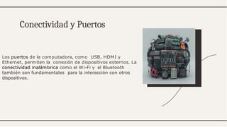 Los puertos de la computadora, como USB, HDMI y
Ethernet, permiten la conexión de dispositivos externos. La
conectividad inalámbrica como el Wi-Fi y el Bluetooth
también son fundamentales para la interacción con otros
dispositivos.
Conectividad y Puertos
 